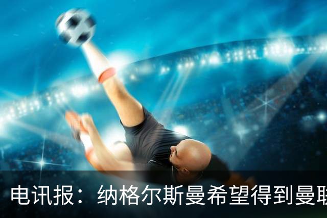 电讯报：纳格尔斯曼希望得到曼联高层的明确保证；泰晤士报：孔蒂已告知曼联，他希望担任该队主教练一职