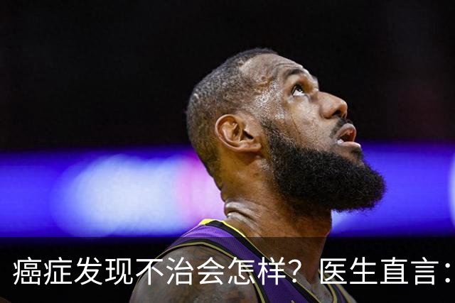 癌症发现不治会怎样？医生直言：癌症发现后不治，身体或有4变化