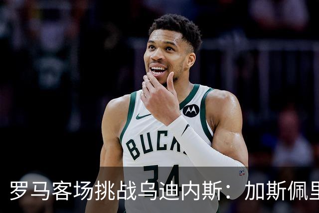 罗马客场挑战乌迪内斯：加斯佩里尼战术转型考验