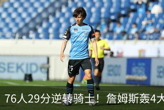 76人29分逆转骑士！詹姆斯轰4大纪录，他拿底薪太让联盟29队眼红