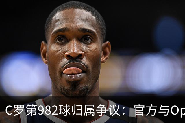 C罗第982球归属争议：官方与Opta数据为何不一致